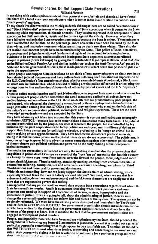 Revolulionaries Do Nol Support $tate Execulions In speaking with va pri Mnmumnm e e Tomy okl g hock e Gscovered i the Mickigan death Kkampo) thereae socalled “reveltoms ‘and “Black Nationalist* pisoners wh re n supportof Stse executions whea t comes (o the Stte ‘xecuting white supremacists,skinheads o nazis. They vealso expressed thir cceptance of Sale ‘executionsfor child However,what hey xecutons re uny sunjon. Thee prisgoces have overlogked he fct hat, o he erceni, more non whiles hav been accoted by e S Uhan whte, and tht foday more nos white ré st on deathrow than whics. Theyalso do ot esit hat nnocentpeopl have been murdered by th Sae. That palicefficer,deecives. Prosecuios and udges avesllowed fundamenta s of (e sccused o be ampled £ denc o becaverd p.snd have llowed nadequaie S ppoied atomeys o iroad T prisons (death Kkkamp) by giving hem subsandard el repescatation, And tha, due o Effctve Death Penalty Ac and iilreisation (such s the Ami-Teroit Act) pasacd by Sate and federalgovernmentofcias, thes inadequacies wll fect deahfom prisoner ghs€ve o the sppeal procee s peopte who sopportSat execions o act hiak of how many prisoncrs on desth row have e procss and have suferediare ulfingsuch iotaions 5 uppissionof 31 amendmen:Fg: ke for exampe b Abu Jamal, & Back man Radelphin.who s accuied o Kilng s whit police ofices and t seictaingthe rongs done 1o him snd hundreduthousands of ohers by psonkhhrats 3nd the U3, injusice” o calted revoluionaries and Black Ntionlist, who supprs Sae sponsored execuion (o Censn groups of pople wha’ve commitedth acts | menioned < e et e itory s e o 1 1 U5 han on dth fow e rEGomimMEY potpeopC. he nccaicd i chacoed. e DREA Unemployd o those picyd o sobsandad v ugeJobs ol canmg 68 tan $7.000s yeu. O dhy o thoe wh st o the [ e of e htion’s lr-comervaive plica,socologica nd eigous specirum. These ae h ones R i up o ot andar executed by the St 1h¢y have bviousy noltaken nlo accont that thi sysi i corrupt nd inadequle 0 propert it JUSTICE - becaus Jusice i Amerkkban Kkkours has sy (oo fces. TheJudchl represent the people, but iscontrlled by big s RS S R e et b P s A e ki gl gl el i il o b e, Ty b e T o g Sy i et o The media has successflly influenced not only the working clas but sso the amguishes n prison death Kkkamps a5 resultof the “lock em up" meniafity (hat has (his couniry i frenzy for more cops mere Stpte control over the lives of th people, more judges and more. prison death Kkkamps There s nothing, sbsoltely nothin from corporate kapi Conirol butsulesng, comuption. s snd cover-upe, exceive spending. war plan (or Third Woridntonssnd hor 3 [ power anddomanice. T il s e g ol st Ve ot b v b o e g o gover i socicy. e vy priocoud o o e sppc St xccutons el whom v B e rersca andup gt o 3 sy (ol e e, boopiols s e of o, 1 we o o bt o bt o Jste s we st Chang e syt i g o sl s s f ey Th syer oo ot b S0ty rlommed e muk hve e 5w s desvoed nd e o o B ndele e s PEOPLES JUSTICE! No goemmen o Pl an shout b doerrsmsions Sl whoiives o e Tobe imple I govermt 308 bl enders d o o inerss f e popl st e Nt o menfon h kbt vermmcer o ol Chpnid i widapicad glove muctes Peopictnd spectllython who bavebeen and are itmized vy the 8 hohihabi o blceng sny (o of S s ool v pcicua peron forcommitin what migh sppartobe s ules. Any person whoclaims (o be for revolution o autonemy for» part ‘our o Laws and ar proup nd who